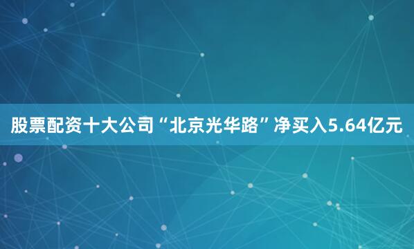 股票配资十大公司“北京光华路”净买入5.64亿元
