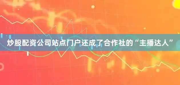 炒股配资公司站点门户还成了合作社的“主播达人”
